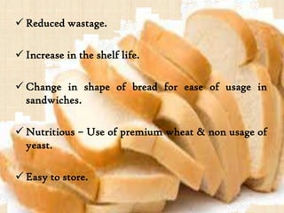  Reduced wastage.
 Increase in the shelf life.
 Change in shape of bread for ease of usage in
sandwiches.
 Nutritious – Use of premium wheat & non usage of
yeast.
 Easy to store.
 