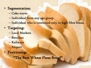 • Segmentation:
– Cake stores
– Individual from any age group
– Individual who is interested only in high-fibre bread.
• Targeting:
– Local Markets
– Retailers
– Railways
– Airport
• Positioning:
“The Best Wheat Flour Bread”
 