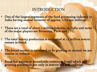 INTRODUCTION
• One of the largest segments of the food processing industry in
India having annual turnover of approx. US$ 900 million.
• There are a total of about 2 million bakeries in India and some
of the major players are Britannia, Parle and ITC.
• The total bakery production is estimated at 1.5 million metric
tonnes in bread.
• The bread market is estimated to be growing at around 7% per
annum in volume.
• Breakfast palates at households constitute bread which is a
growing preference not only in metros but also in cities.
 