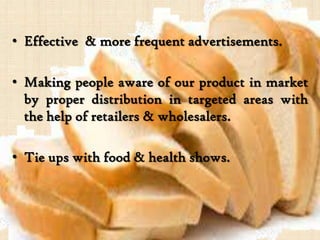 • Effective & more frequent advertisements.
• Making people aware of our product in market
by proper distribution in targeted areas with
the help of retailers & wholesalers.
• Tie ups with food & health shows.
 