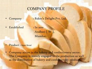 COMPANY PROFILE
• Company : Baker’s Delight Pvt. Ltd.
• Established : In 2010
Andheri [ W ],
Mumbai.
• Product : Super Bread
• Company active in the bakery and confectionery sector.
The Company is mainly engaged in the production as well
as the distribution of bakery and confectionery products.
 