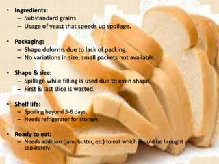 • Ingredients:
– Substandard grains
– Usage of yeast that speeds up spoilage.
• Packaging:
– Shape deforms due to lack of packing.
– No variations in size, small packets not available.
• Shape & size:
– Spillage while filling is used due to even shape.
– First & last slice is wasted.
• Shelf life:
– Spoiling beyond 5-6 days.
– Needs refrigerator for storage.
• Ready to eat:
– Needs addition (jam, butter, etc) to eat which should be brought
separately.
 