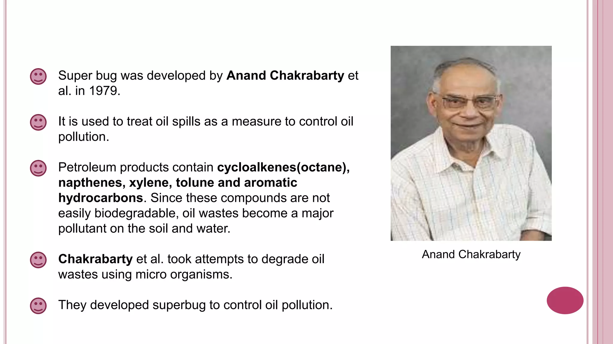 Super bug was developed by Anand Chakrabarty et
al. in 1979.
It is used to treat oil spills as a measure to control oil
pollution.
Petroleum products contain cycloalkenes(octane),
napthenes, xylene, tolune and aromatic
hydrocarbons. Since these compounds are not
easily biodegradable, oil wastes become a major
pollutant on the soil and water.
Chakrabarty et al. took attempts to degrade oil
wastes using micro organisms.
They developed superbug to control oil pollution.
Anand Chakrabarty
 