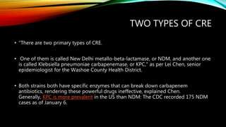 TWO TYPES OF CRE
• "There are two primary types of CRE.
• One of them is called New Delhi metallo-beta-lactamase, or NDM, and another one
is called Klebsiella pneumoniae carbapenemase, or KPC," as per Lei Chen, senior
epidemiologist for the Washoe County Health District.
• Both strains both have specific enzymes that can break down carbapenem
antibiotics, rendering these powerful drugs ineffective, explained Chen.
Generally, KPC is more prevalent in the US than NDM: The CDC recorded 175 NDM
cases as of January 6.
 