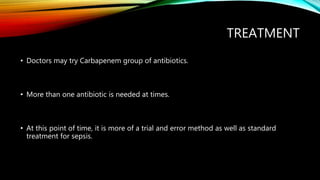 TREATMENT
• Doctors may try Carbapenem group of antibiotics.
• More than one antibiotic is needed at times.
• At this point of time, it is more of a trial and error method as well as standard
treatment for sepsis.
 