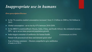 Inappropriate use in humans
Over-prescription/Overuse
► In the 76 countries studied consumption increased from 21.2 billion in 2000 to 34.8 billion in
2015.
► Global consumption - set to rise by 67% between 2010-2030.
► In the BRICS countries(Brazil, Russia, India, China, and South Africa)- the estimated increase –
99% - up to seven times projected population growth.
► India-largest consumer of antibiotics for human health. (Laxminarayan et al 2016)
⮚ Patient with preconceived ideas and demand quick relief
⮚ Fear of losing customers - Doctors compelled to give antibiotics
(Chandy et al 2013)
 