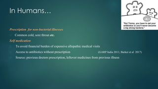 In Humans…
Prescription for non-bacterial illnesses
⮚ Common cold, sore throat etc.
Self medication
⮚ To avoid financial burden of expensive allopathic medical visits
⮚ Access to antibiotics without prescription (GARP India 2011; Barker et al 2017)
⮚ Source: previous doctors prescription, leftover medicines from previous illness
 