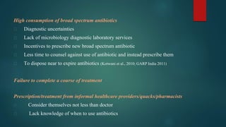 High consumption of broad spectrum antibiotics
⮚ Diagnostic uncertainties
⮚ Lack of microbiology diagnostic laboratory services
⮚ Incentives to prescribe new broad spectrum antibiotic
⮚ Less time to counsel against use of antibiotic and instead prescribe them
⮚ To dispose near to expire antibiotics (Kotwani et al., 2010; GARP India 2011)
Failure to complete a course of treatment
Prescription/treatment from informal healthcare providers/quacks/pharmacists
⮚ Consider themselves not less than doctor
⮚ Lack knowledge of when to use antibiotics
 