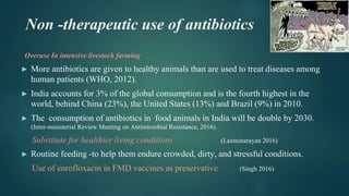 Non -therapeutic use of antibiotics
Overuse In intensive livestock farming
► More antibiotics are given to healthy animals than are used to treat diseases among
human patients (WHO, 2012).
► India accounts for 3% of the global consumption and is the fourth highest in the
world, behind China (23%), the United States (13%) and Brazil (9%) in 2010.
► The consumption of antibiotics in food animals in India will be double by 2030.
(Inter-ministerial Review Meeting on Antimicrobial Resistance, 2016).
Substitute for healthier living conditions (Laxminarayan 2016)
► Routine feeding -to help them endure crowded, dirty, and stressful conditions.
Use of enrofloxacin in FMD vaccines as preservative (Singh 2016)
 