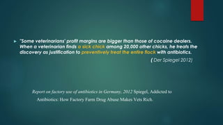 ► "Some veterinarians' profit margins are bigger than those of cocaine dealers.
When a veterinarian finds a sick chick among 20,000 other chicks, he treats the
discovery as justification to preventively treat the entire flock with antibiotics.
( Der Spiegel 2012)
Report on factory use of antibiotics in Germany, 2012 Spiegel, Addicted to
Antibiotics: How Factory Farm Drug Abuse Makes Vets Rich.
 