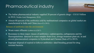 Pharmaceutical industry
► The Indian pharmaceutical industry supplied 20 percent of generic drugs – US $15 billion
in 2014 ( Nordea Asset Management, 2014)
► Almost 80 percent of the antibiotics sold by multinational companies on global market are
manufactured in India and China (Sum of Us 2015).
Release of antibiotics into the environment
► Waste water effluents (Lubbert et al 2017)
► Resistance to three major classes of antibiotics- cephalosporins, carbapenems and the
fluoroquinolones detected in water samples from river, sewage treatment plant etc. in and
around pharmaceutical companies in Hyderabad and Chennai (Sum of Us 2015).
► Improper disposal of expired or leftover antibiotics- ideal breeding ground for drug
resistant bacteria.
 