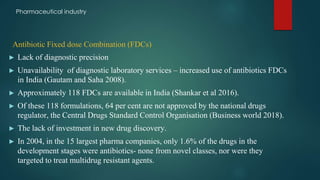Antibiotic Fixed dose Combination (FDCs)
► Lack of diagnostic precision
► Unavailability of diagnostic laboratory services – increased use of antibiotics FDCs
in India (Gautam and Saha 2008).
► Approximately 118 FDCs are available in India (Shankar et al 2016).
► Of these 118 formulations, 64 per cent are not approved by the national drugs
regulator, the Central Drugs Standard Control Organisation (Business world 2018).
► The lack of investment in new drug discovery.
► In 2004, in the 15 largest pharma companies, only 1.6% of the drugs in the
development stages were antibiotics- none from novel classes, nor were they
targeted to treat multidrug resistant agents.
Pharmaceutical industry
 