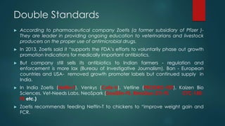 Double Standards
► According to pharmaceutical company Zoetis (a former subsidiary of Pfizer )-
They are leader in providing ongoing education to veterinarians and livestock
producers on the proper use of antimicrobial drugs.
► In 2013, Zoetis said it “supports the FDA’s efforts to voluntarily phase out growth
promotion indications for medically important antibiotics.
► But company still sells its antibiotics to Indian farmers - regulation and
enforcement is more lax (Bureau of Investigative Journalism). Ban - European
countries and USA- removed growth promoter labels but continued supply in
India.
► In India Zoetis (Neftin-T), Venkys (Colis-V), Vetline (PROGRO-VET), Kaizen Bio
Sciences, Vet-Needs Labs, NeoSpark (DoxiStin-FS, RimoDox-2%-FS CTC-150-
FS etc.)
► Zoetis recommends feeding Neftin-T to chickens to “improve weight gain and
FCR.
 