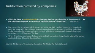 Justification provided by companies
► Officially there is no ban in India for the specified usage of colistin in farm animals… As
law abiding company, we will never deviates the law of the land……..Neospark.
► Each country enacts regulations appropriate for their market needs and standards,
and we work with the national regulatory authorities in various countries, including
India, to understand, respect and comply with local regulatory interpretation and
oversight……….Pfizer and Venkys.
► “If an American company follows one policy in America, they should follow the same
policy in India- Chennai Declaration.
Source: The Bureau of Investigative Journalism, The Hindu, The Daily Telegraph
 