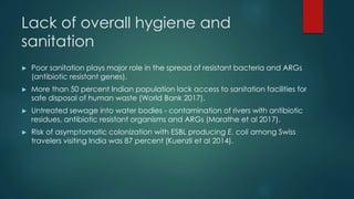 Lack of overall hygiene and
sanitation
► Poor sanitation plays major role in the spread of resistant bacteria and ARGs
(antibiotic resistant genes).
► More than 50 percent Indian population lack access to sanitation facilities for
safe disposal of human waste (World Bank 2017).
► Untreated sewage into water bodies - contamination of rivers with antibiotic
residues, antibiotic resistant organisms and ARGs (Marathe et al 2017).
► Risk of asymptomatic colonization with ESBL producing E. coli among Swiss
travelers visiting India was 87 percent (Kuenzli et al 2014).
 
