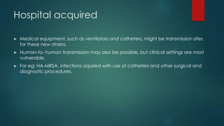 Hospital acquired
► Medical equipment, such as ventilators and catheters, might be transmission sites
for these new strains.
► Human-to- human transmission may also be possible, but clinical settings are most
vulnerable.
► For eg; HA-MRSA, infections aquired with use of catheters and other surgical and
diagnostic procedures.
 