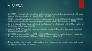 LA-MRSA
► LA-MRSA- increasingly identified in humans and could be associated with very
severe diseases and even death(Chen et al 2018).
► MRSA - reported in diverse species - dogs, cats, sheep, chickens, horses, rabbits,
seals, birds, one turtle, bat, guinea pig and chinchilla (Morgan et al 2008).
► In one report, four dogs suffered postoperative infections with MRSA after a
surgery at veterinary hospital.
► Around 5-7% of veterinary personnel and students found to be nasal carriers in
Netherland and USA.
► LA-MRSA was identified in 78% of 373 MRSA-colonized patients upon admission
to two hospitals during 2008 and 2009 (Bruinsma et al 2015).
► These studies are enough to introduce the challenge to veterinarians in form of
newer and stronger zoonoses.
 