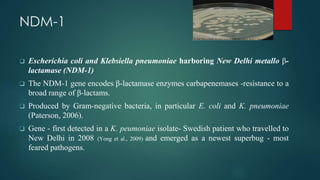 NDM-1
❑ Escherichia coli and Klebsiella pneumoniae harboring New Delhi metallo β-
lactamase (NDM-1)
❑ The NDM-1 gene encodes β-lactamase enzymes carbapenemases -resistance to a
broad range of β-lactams.
❑ Produced by Gram-negative bacteria, in particular E. coli and K. pneumoniae
(Paterson, 2006).
❑ Gene - first detected in a K. peumoniae isolate- Swedish patient who travelled to
New Delhi in 2008 (Yong et al., 2009) and emerged as a newest superbug - most
feared pathogens.
 
