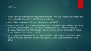 ► Apart from the Enterobacteriaceae family NDM-1 has also recently been found in
Acinetobacter species in India, China, and Egypt.
► After NDM- 1 a variant in Egypt is designated as NDM-2.
► Infections caused by bacteria carrying NDM-1 have been reported in many other
countries, including the USA, Canada, Australia, France, Germany, Belgium,
Sweden, Denmark, the Netherlands, Norway, Oman, Kenya, China, South Korea,
Japan(Luo et al., 2013; Yoo et al., 2013).
► Mcr-1 gene conferring resistance against colistin and other polymixins has been
found in multiple countries around the world (Liu et al, 2015; Roschanski et al.,
2016)
NDM-1…..
 