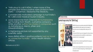 ► “ridiculous to call it NDM-1 when none of the
samples that tested positive were picked in New
Delhi,” - Chairman, Medanta-The Medicity.
► Commercially motivated campaign to hurt India’s
Rs 1,200-crore medical tourism industry.
► Lead researcher from Chennai KK Kumarasamy
got funding from Wyeth, a pharma company,
while another author has shares in companies such
as AstraZeneca, Merck, pfizer and
GlaxoSmithKline.
► A frightening picture not supported by any
scientific data.
► Many British NDM-1 positive patients had no travel
or connection to India : Union Health Ministry
official.
Shrivastva et al 2011
 