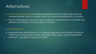Alternatives
► Antimicrobial peptides- host defense peptides-short and generally positively
charged pptides found in variety of life forms from microorganisms to humans.
► Potential therapeutic source of future antibiotics-broad spectrum activities and
different mechanisms of actions (Seo et al 2012).
► Phage therapy
► Intraperitoneal administration of a single phage strain was sufficient to rescue
100% mice in bacteremia model using ESBL producing E. coli and imipenem
resistant P. aeruginosa (Wang et al 2006).
 