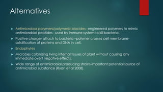 Alternatives
► Antimicrobial polymers/polymeric biocides- engineered polymers to mimic
antimicrobial peptides –used by immune system to kill bacteria.
► Positive charge- attach to bacteria –polymer crosses cell membrane-
solidification of proteins and DNA in cell.
► Endophytes
► Microbes colonizing living internal tissues of plant without causing any
immediate overt negative effects.
► Wide range of antimicrobial producing strains-important potential source of
antimicrobial substance (Ryan et al 2008).
 