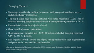 ► Superbugs would make medical procedures such as organ transplants, surgery
and chemotherapy impossible.
► The rise in super bugs causing Ventilator-Associated Pneumonia (VAP) - major
cause of mortality despite recent advances in management (Quereshi et al 2015).
► Post-antibiotic era-minor injuries - lethal
► Once curable diseases - untreatable.
► If not addressed -expected loss - US$100 trillion (globally), lowering projected
GDP by 2 to 3.5 percent.
► Due to global spread - serious and highly contagious illnesses such as gonorrhoea
and pneumonia, may soon become incurable.
(Review on Antimicrobial Resistance, December 2014, Antimicrobial Resistance: Tackling a Crisis for the
Health and Wealth of Nations)
Emerging Threat……
 