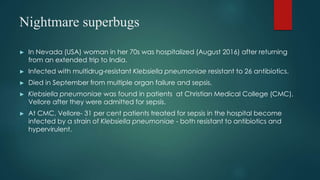 Nightmare superbugs
► In Nevada (USA) woman in her 70s was hospitalized (August 2016) after returning
from an extended trip to India.
► Infected with multidrug-resistant Klebsiella pneumoniae resistant to 26 antibiotics.
► Died in September from multiple organ failure and sepsis.
► Klebsiella pneumoniae was found in patients at Christian Medical College (CMC),
Vellore after they were admitted for sepsis.
► At CMC, Vellore- 31 per cent patients treated for sepsis in the hospital become
infected by a strain of Klebsiella pneumoniae - both resistant to antibiotics and
hypervirulent.
 