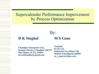 Supercalender Performance Improvement
by Process Optimization
By:
D K Singhal

M S Gaur

Chandpur Enterprises Ltd.,
Sargam Theatre, Chandpur-246725
Dist. Bijnor, (U.P.), INDIA
deveshksinghal@gmail.com

Techaids
D-121-122,
Industrial Area Phase VII,
Mohali, Chandigarh-160055
m_s_gaur@yahoo.co.in

 