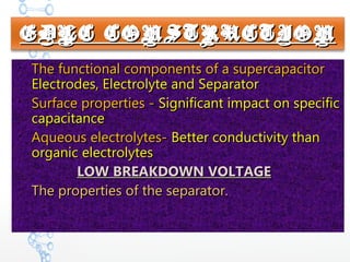 EDLC CONSTRUCTIONEDLC CONSTRUCTION

The functional components of a supercapacitorThe functional components of a supercapacitor
Electrodes, Electrolyte and SeparatorElectrodes, Electrolyte and Separator

Surface properties -Surface properties - Significant impact on specificSignificant impact on specific
capacitancecapacitance

Aqueous electrolytes-Aqueous electrolytes- Better conductivity thanBetter conductivity than
organic electrolytesorganic electrolytes
LOW BREAKDOWN VOLTAGELOW BREAKDOWN VOLTAGE

The properties of the separator.The properties of the separator.
 
