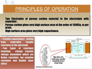 
Two Electrodes of porous carbon material in the electrolyte withTwo Electrodes of porous carbon material in the electrolyte with
separator.separator.

Porous carbon gives very high surface area of the order of 1500Sq. m perPorous carbon gives very high surface area of the order of 1500Sq. m per
gram.gram.

High surface area gives very high capacitance.High surface area gives very high capacitance.

Two Electrodes of porous carbon material in the electrolyte withTwo Electrodes of porous carbon material in the electrolyte with
separator.separator.

Porous carbon gives very high surface area of the order of 1500Sq. m perPorous carbon gives very high surface area of the order of 1500Sq. m per
gram.gram.

High surface area gives very high capacitance.High surface area gives very high capacitance.
 