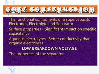EDLC CONSTRUCTIONEDLC CONSTRUCTION

The functional components of a supercapacitorThe functional components of a supercapacitor
Electrodes, Electrolyte and SeparatorElectrodes, Electrolyte and Separator

Surface properties -Surface properties - Significant impact on specificSignificant impact on specific
capacitancecapacitance

Aqueous electrolytes-Aqueous electrolytes- Better conductivity thanBetter conductivity than
organic electrolytesorganic electrolytes
LOW BREAKDOWN VOLTAGELOW BREAKDOWN VOLTAGE

The properties of the separator.The properties of the separator.
 