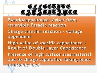 EFFECTIVEEFFECTIVE
CAPACITANCECAPACITANCE
 Pseudocapacitance- Arises fromPseudocapacitance- Arises from
reversible Faradic reactionreversible Faradic reaction
 Charge transfer reaction - voltageCharge transfer reaction - voltage
dependentdependent
 High value of specific capacitance -High value of specific capacitance -
Result of Double Layer CapacitanceResult of Double Layer Capacitance
 Presence of high surface area materialPresence of high surface area material
due to charge separation taking placedue to charge separation taking place
at atomic levelat atomic level
 