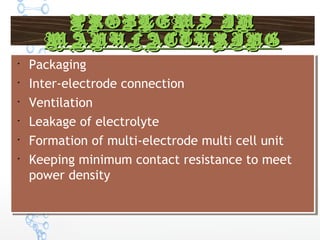 PROBLEMS INPROBLEMS IN
MANUFACTURINGMANUFACTURING

Packaging

Inter-electrode connection

Ventilation

Leakage of electrolyte

Formation of multi-electrode multi cell unit

Keeping minimum contact resistance to meet
power density

Packaging

Inter-electrode connection

Ventilation

Leakage of electrolyte

Formation of multi-electrode multi cell unit

Keeping minimum contact resistance to meet
power density
 