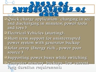 AREAS OFAREAS OF
APPLICATIONS OFAPPLICATIONS OF
EDLCEDLC
 Quick charge application- charging in secQuick charge application- charging in sec
and discharging in minutes( power toolsand discharging in minutes( power tools
and toys )and toys )
 Electrical Vehicles (starting).Electrical Vehicles (starting).
 Short term support for uninterruptedShort term support for uninterrupted
power system with generator backuppower system with generator backup
 Solar array (Energy rich , power poorSolar array (Energy rich , power poor
source )source )
 Supporting power buses while switchingSupporting power buses while switching
 Computer memory backups- low currentComputer memory backups- low current
long duration requirementslong duration requirements
 