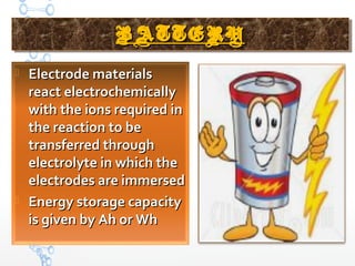 BATTERYBATTERYBATTERYBATTERY
 Electrode materialsElectrode materials
react electrochemicallyreact electrochemically
with the ions required inwith the ions required in
the reaction to bethe reaction to be
transferred throughtransferred through
electrolyte in which theelectrolyte in which the
electrodes are immersedelectrodes are immersed
 Energy storage capacityEnergy storage capacity
is given by Ah or Whis given by Ah or Wh
 