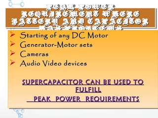 PEAK POWERPEAK POWER
REQUIREMENT WHEREREQUIREMENT WHERE
BATTERY AND CAPACITORBATTERY AND CAPACITOR
HAS PROBLEMSHAS PROBLEMS
PEAK POWERPEAK POWER
REQUIREMENT WHEREREQUIREMENT WHERE
BATTERY AND CAPACITORBATTERY AND CAPACITOR
HAS PROBLEMSHAS PROBLEMS
 Starting of any DC MotorStarting of any DC Motor
 Generator-Motor setsGenerator-Motor sets
 CamerasCameras
 Audio Video devicesAudio Video devices
SUPERCAPACITOR CAN BE USED TOSUPERCAPACITOR CAN BE USED TO
FULFILLFULFILL
PEAK POWER REQUIREMENTSPEAK POWER REQUIREMENTS
 Starting of any DC MotorStarting of any DC Motor
 Generator-Motor setsGenerator-Motor sets
 CamerasCameras
 Audio Video devicesAudio Video devices
SUPERCAPACITOR CAN BE USED TOSUPERCAPACITOR CAN BE USED TO
FULFILLFULFILL
PEAK POWER REQUIREMENTSPEAK POWER REQUIREMENTS
 