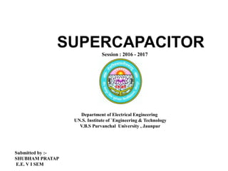 SUPERCAPACITOR
Session : 2016 - 2017
Department of Electrical Engineering
UN.S. Institute of `Engineering & Technology
V.B.S Purvanchal University , Jaunpur
Submitted by :-
SHUBHAM PRATAP
E.E. V I SEM
 