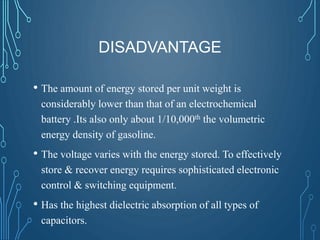 DISADVANTAGE
• The amount of energy stored per unit weight is
considerably lower than that of an electrochemical
battery .Its also only about 1/10,000th the volumetric
energy density of gasoline.
• The voltage varies with the energy stored. To effectively
store & recover energy requires sophisticated electronic
control & switching equipment.
• Has the highest dielectric absorption of all types of
capacitors.
 