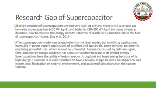 Research Gap of Supercapacitor
Energy densities of supercapacitors are not very high. At present, there is still a certain gap
between supercapacitors (<20 Wh kg−1) and batteries (30–200 Wh kg−1) in terms of energy
densities, how to improve the energy density is still the research focus and difficulty in the field
of supercapacitor.(Huang, Zhu et al. 2019)
The supercapacitor model can be equivalent to the ideal model, but in military applications,
especially in power supply applications of satellites and spacecraft, some nonideal parameters
may bring potential risks, which cannot be unheeded. Resonance caused by ordinary signal,
filter, and energy storage capacitor has a mature solution because of its limited energy.
Supercapacitors have the ability of instantaneous throughput and huge energy because of its
high energy. Therefore, it is very important to have a reliable design to study the impact on load
nature, load fluctuation or external environment, and accidental disturbance on the system
stability.
 