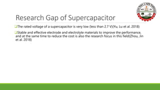 Research Gap of Supercapacitor
The rated voltage of a supercapacitor is very low (less than 2.7 V)(Yu, Lu et al. 2018)
Stable and effective electrode and electrolyte materials to improve the performance,
and at the same time to reduce the cost is also the research focus in this field(Zhou, Jin
et al. 2018)
 