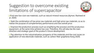 Suggestion to overcome existing
limitations of supercapacitor
Find new low-cost raw materials, such as natural mineral resources.(Ayman, Rasheed et
al. 2020)
 Seek the combination of low price raw materials and high price raw materials, so as to
realize the purpose of complementary performance and low overall price
 Improve the production process (such as simplifying the process) and the production
equipment, at the same time achieve low cost. Therefore, this will also be the main
direction and strategic goal of the product’s future development
 Pay attention to the industrialization prospects of the materials and the cost issues on
application of new electrode materials, such as carbon fiber graphene.(Yang 2020)
 