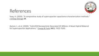 References
Yang, H. (2020). "A comparative study of supercapacitor capacitance characterization methods."
J Energy Storage 29.
Ayman, I., et al. (2020). "CoFe2O4 Nanoparticle-Decorated 2D MXene: A Novel Hybrid Material
for Supercapacitor Applications." Energy & Fuels 34(6): 7622-7630.
 