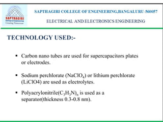 TECHNOLOGY USED:-
 Carbon nano tubes are used for supercapacitors plates
or electrodes.
 Sodium perchlorate (NaClO4) or lithium perchlorate
(LiClO4) are used as electrolytes.
 Polyacrylonitrile(C3H3N)n is used as a
separator(thickness 0.3-0.8 nm).
 