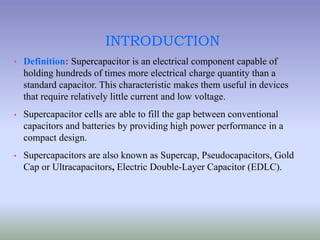 INTRODUCTION
• Definition: Supercapacitor is an electrical component capable of
holding hundreds of times more electrical charge quantity than a
standard capacitor. This characteristic makes them useful in devices
that require relatively little current and low voltage.
• Supercapacitor cells are able to fill the gap between conventional
capacitors and batteries by providing high power performance in a
compact design.
• Supercapacitors are also known as Supercap, Pseudocapacitors, Gold
Cap or Ultracapacitors, Electric Double-Layer Capacitor (EDLC).
 