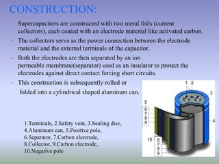 CONSTRUCTION:
• Supercapacitors are constructed with two metal foils (current
collectors), each coated with an electrode material like activated carbon.
• The collectors serve as the power connection between the electrode
material and the external terminals of the capacitor.
• Both the electrodes are then separated by an ion
permeable membrane(separator) used as an insulator to protect the
electrodes against direct contact forcing short circuits.
• This construction is subsequently rolled or
folded into a cylindrical shaped aluminum can.
1.Terminals, 2.Safety vent, 3.Sealing disc,
4.Aluminum can, 5.Positive pole,
6.Separator, 7.Carbon electrode,
8.Collector, 9.Carbon electrode,
10.Negative pole
 