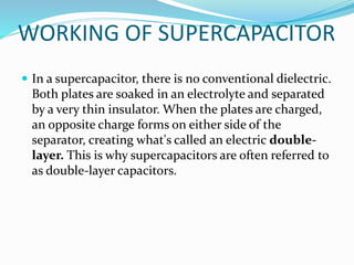WORKING OF SUPERCAPACITOR
 In a supercapacitor, there is no conventional dielectric.
Both plates are soaked in an electrolyte and separated
by a very thin insulator. When the plates are charged,
an opposite charge forms on either side of the
separator, creating what's called an electric double-
layer. This is why supercapacitors are often referred to
as double-layer capacitors.
 