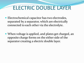 ELECTRIC DOUBLE LAYER
 Electrochemical capacitor has two electrodes,
separated by a separator, which are electrically
connected to each other via the electrolyte.
 When voltage is applied, and plates get charged, an
opposite charge forms on the either side of the
separator creating a electric double layer.
 