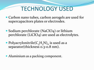 TECHNOLOGY USED
 Carbon nano tubes, carbon aerogels are used for
supercapacitors plates or electrodes.
 Sodium perchlorate (NaClO4) or lithium
perchlorate (LiClO4) are used as electrolytes.
 Polyacrylonitrile(C3H3N)n is used as a
separator(thickness 0.3-0.8 nm).
 Aluminium as a packing component.
 