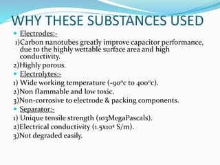 WHY THESE SUBSTANCES USED
 Electrodes:-
1)Carbon nanotubes greatly improve capacitor performance,
due to the highly wettable surface area and high
conductivity.
2)Highly porous.
 Electrolytes:-
1) Wide working temperature (-900c to 4000c).
2)Non flammable and low toxic.
3)Non-corrosive to electrode & packing components.
 Separator:-
1) Unique tensile strength (103MegaPascals).
2)Electrical conductivity (1.5x104 S/m).
3)Not degraded easily.
 